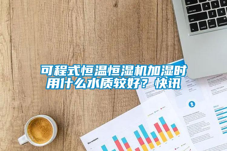 可程式恒溫恒濕機加濕時用什么水質較好?快訊