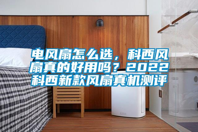 電風扇怎么選，科西風扇真的好用嗎？2022科西新款風扇真機測評