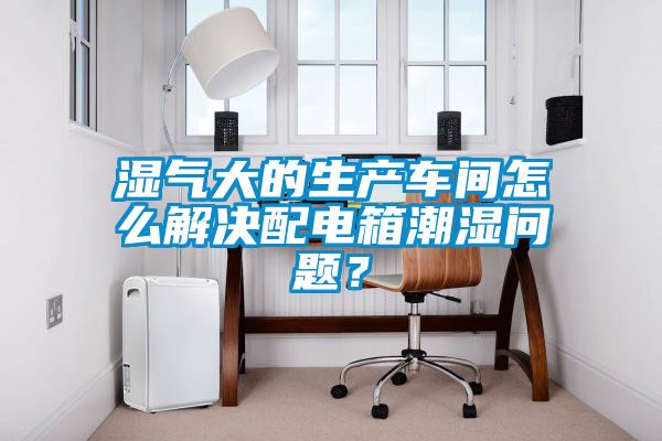 濕氣大的生產(chǎn)車(chē)間怎么解決配電箱潮濕問(wèn)題？